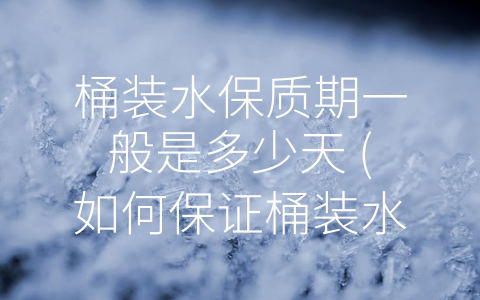 桶装水保质期一般是多少天 (如何保证桶装水的保鲜期，巧妙存储方法你知多少？)