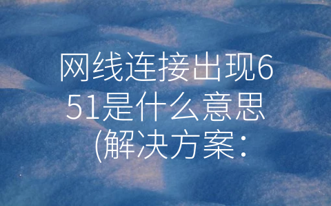 网线连接出现651是什么意思 (解决方案：网线连接出现651错误代码是什么意思？)