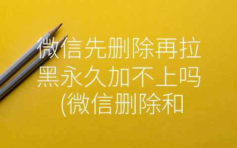 微信先删除再拉黑永久加不上吗 (微信删除和拉黑真的不能解除？这篇文章告诉你答案！)