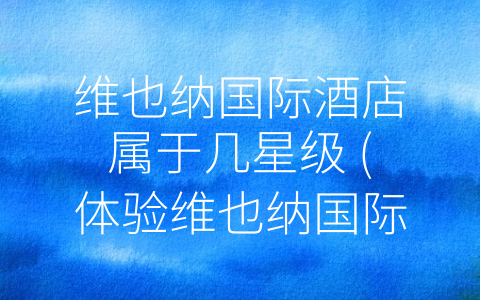 维也纳国际酒店属于几星级 (体验维也纳国际酒店，享受舒适品质之旅)