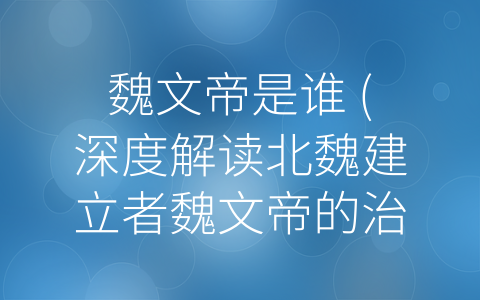 魏文帝是谁 (深度解读北魏建立者魏文帝的治国策略)