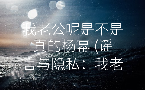 我老公呢是不是真的杨幂 (谣言与隐私：我老公到底是不是真的杨幂？)