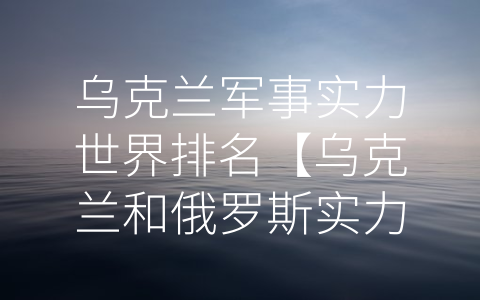 乌克兰军事实力世界排名【乌克兰和俄罗斯实力对比】 (乌克兰军事实力排名世界前列，表现优异的原因何在？)