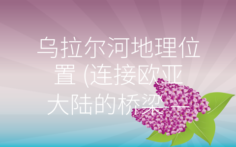 乌拉尔河地理位置 (连接欧亚大陆的桥梁 —— 乌拉尔河地理位置及特点)