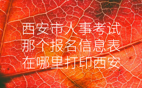 西安市人事考试那个报名信息表在哪里打印西安市人事考试 (西安市人事考试报名信息表的打印方式及重要性)