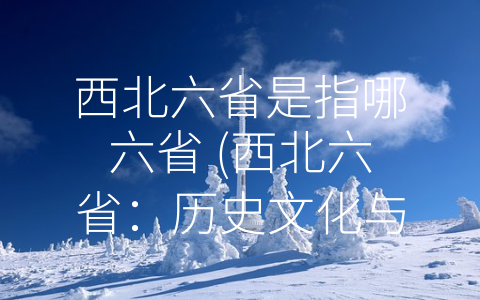 西北六省是指哪六省 (西北六省：历史文化与现代发展并存的地区)