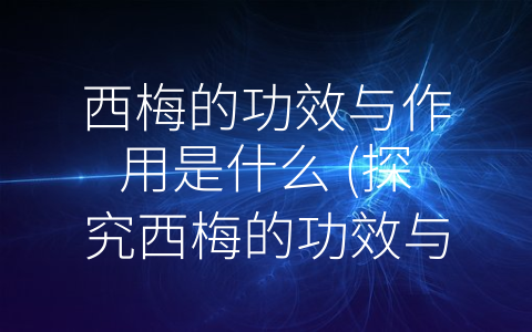 西梅的功效与作用是什么 (探究西梅的功效与作用，了解更多健康知识！)