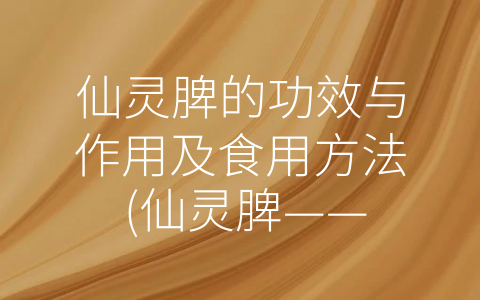 仙灵脾的功效与作用及食用方法 (仙灵脾——拥有多种神奇功效的中药佳品)