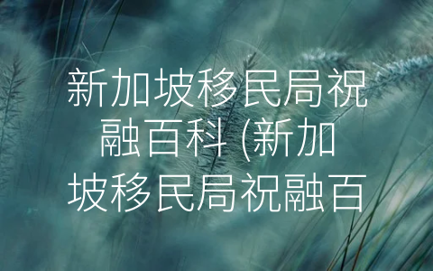 新加坡移民局祝融百科 (新加坡移民局祝融百科：方便快捷、全面服务，为新加坡吸引人才和投资助力！)