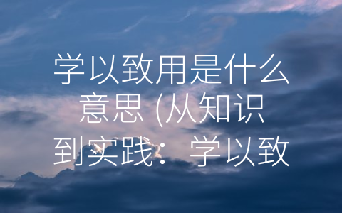 学以致用是什么意思 (从知识到实践：学以致用的意义)