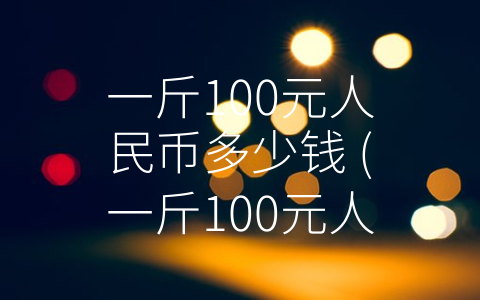 一斤100元人民币多少钱 (一斤100元人民币的价格背后的真相)