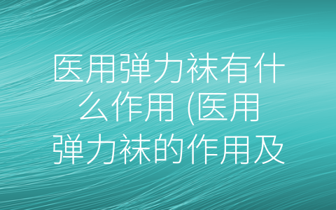 医用弹力袜有什么作用 (医用弹力袜的作用及其优势)