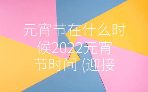 元宵节在什么时候2022元宵节时间 (迎接2022年元宵节，感受传统与现代的交融)