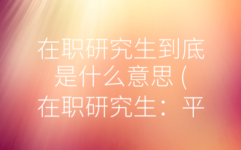 在职研究生到底是什么意思 (在职研究生：平衡学习和工作，提升竞争力的选择)