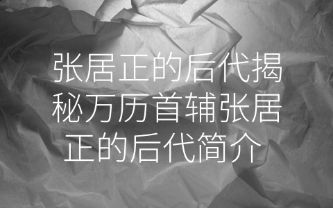 张居正的后代揭秘万历首辅张居正的后代简介 (张居正-张清廉”之名，无愧其后代的荣耀)