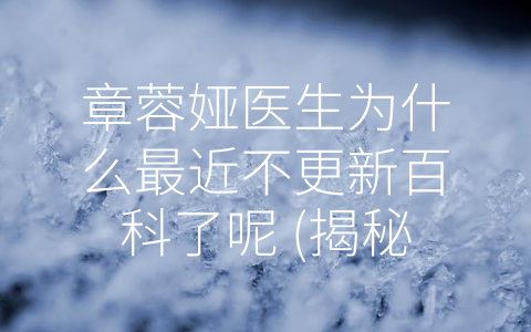 章蓉娅医生为什么最近不更新百科了呢 (揭秘：章蓉娅医生为何不更新百科？)