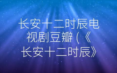 长安十二时辰电视剧豆瓣 (《长安十二时辰》豆瓣评分逆袭，优秀制作吸引网友热议)