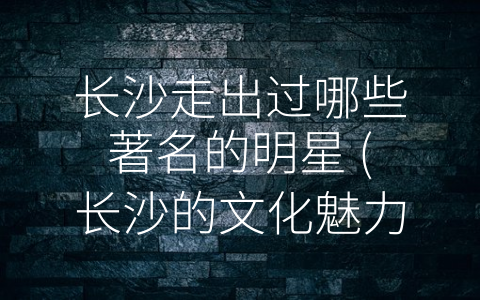 长沙走出过哪些著名的明星 (长沙的文化魅力：走出一批批著名明星和优秀文化产业)