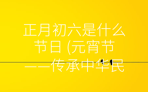 正月初六是什么节日 (元宵节——传承中华民族优秀传统文化的重要节日)