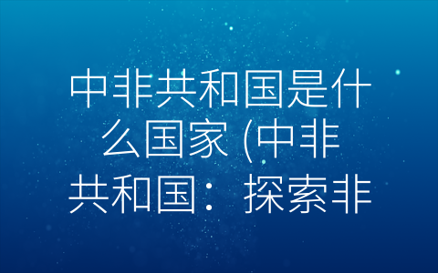 中非共和国是什么国家 (中非共和国：探索非洲之心的自然和文化宝藏。)