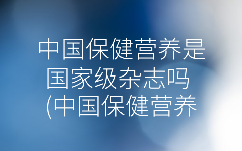 中国保健营养是国家级杂志吗 (中国保健营养——推动保健营养事业发展的权威杂志)