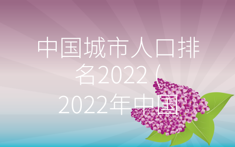 中国城市人口排名2022 (2022年中国各城市人口排名大揭秘)