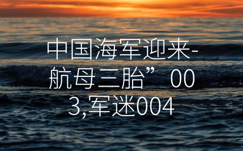 中国海军迎来-航母三胎”003,军迷004型航母啥时候来 (中国海军：向着航母强国迈进)