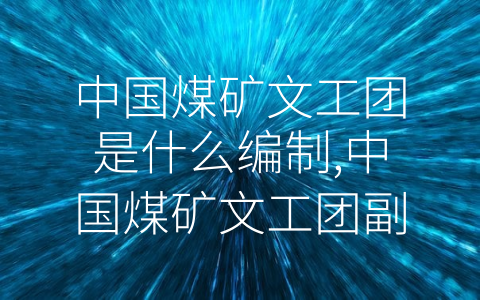 中国煤矿文工团是什么编制,中国煤矿文工团副团长什么级别 (中国煤矿文工团的历史与现状)