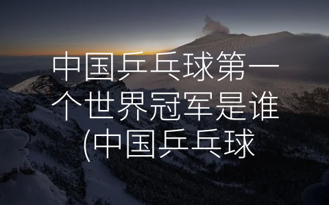 中国乒乓球第一个世界冠军是谁 (中国乒乓球辉煌时期的起点——翁文灏的世界冠军故事)