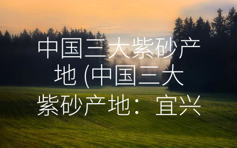 中国三大紫砂产地 (中国三大紫砂产地：宜兴、宝应和松江，传承千年陶艺文化)