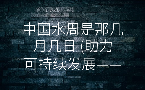 中国水周是那几月几日 (助力可持续发展——中国水周探析)