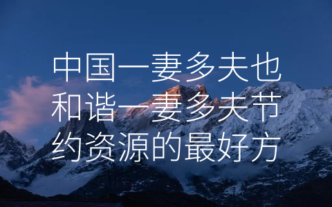 中国一妻多夫也和谐一妻多夫节约资源的最好方式 (一妻多夫：中国传统文化中的独特优势)