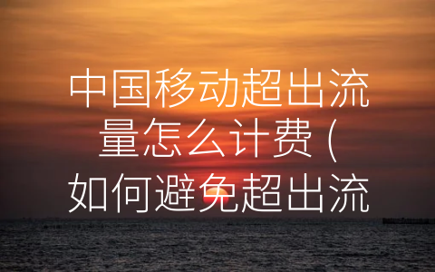 中国移动超出流量怎么计费 (如何避免超出流量而导致额外费用支出？ —— 中国移动超出流量计费方式解析)