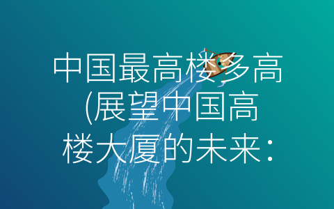 中国最高楼多高 (展望中国高楼大厦的未来：不仅有高度更有绿色和美感)