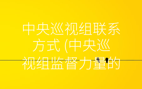 中央巡视组联系方式 (中央巡视组监督力量的-纽带”——联系方式解析)