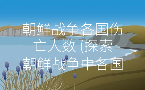 朝鲜战争各国伤亡人数 (探索朝鲜战争中各国伤亡人数和代价)