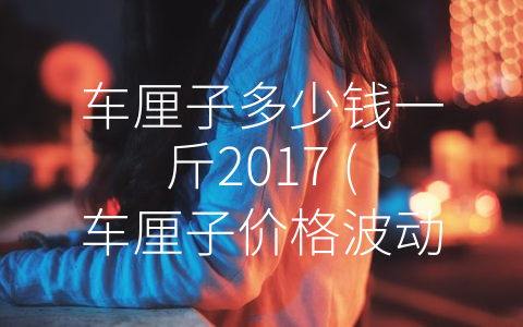 车厘子多少钱一斤2017 (车厘子价格波动，消费需谨慎)