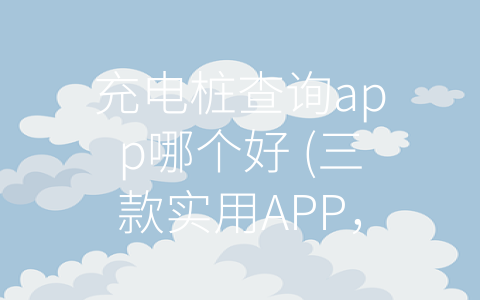 充电桩查询app哪个好 (三款实用APP，让你轻松查找充电桩)