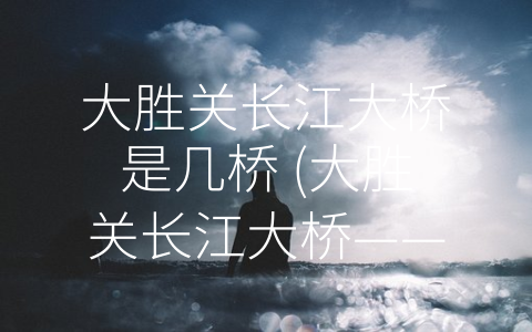 大胜关长江大桥是几桥 (大胜关长江大桥——中国第一座公铁两用悬索桥的历史、现状及其贡献。)