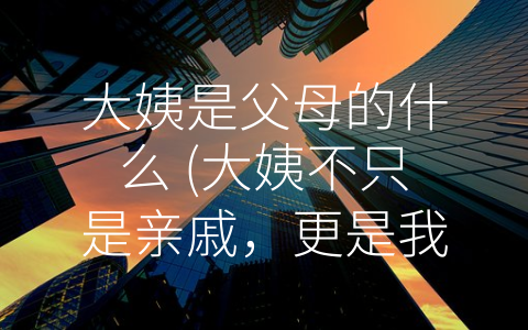 大姨是父母的什么 (大姨不只是亲戚，更是我们的朋友和支持者。)