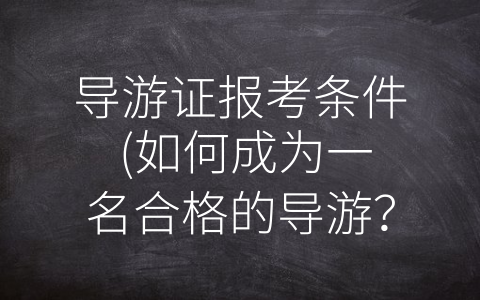 导游证报考条件 (如何成为一名合格的导游？点这里了解导游证报考条件！)