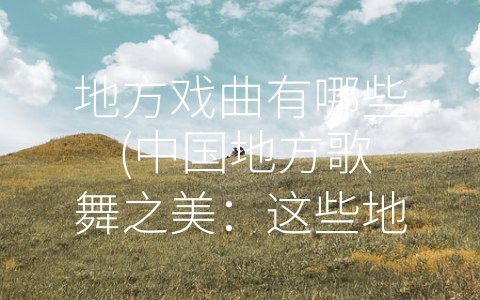 地方戏曲有哪些 (中国地方歌舞之美：这些地方戏曲你都知道吗？)