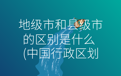 地级市和县级市的区别是什么 (中国行政区划中的地级市和县级市有何不同？)