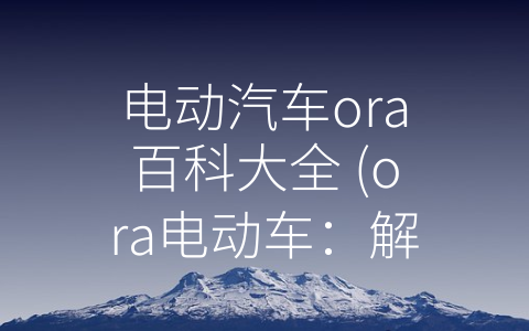 电动汽车ora百科大全 (ora电动车：解读新能源时代的绿色交通新标杆)