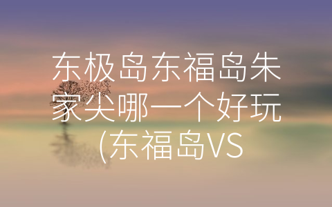 东极岛东福岛朱家尖哪一个好玩 (东福岛VS朱家尖：东极岛上最有趣的两个景点)