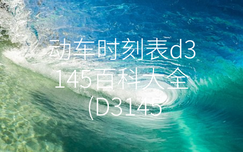 动车时刻表d3145百科大全 (D3145次动车时刻表解读：旅客的出行指南)