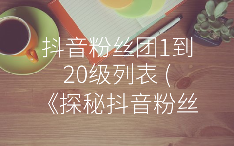 抖音粉丝团1到20级列表 (《探秘抖音粉丝团——社交新生态的探索与未来》)