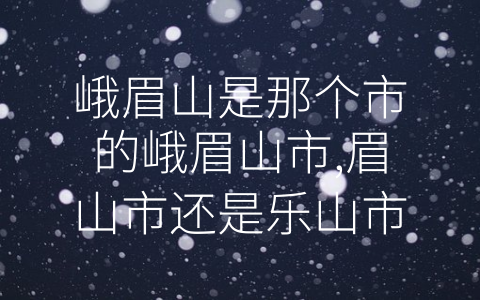 峨眉山是那个市的峨眉山市,眉山市还是乐山市 (解密峨眉山所在的-市”究竟是哪一个)