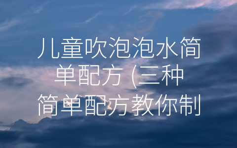 儿童吹泡泡水简单配方 (三种简单配方教你制作彩色泡泡水，让孩子们享受玩乐的同时增强科学知识。)