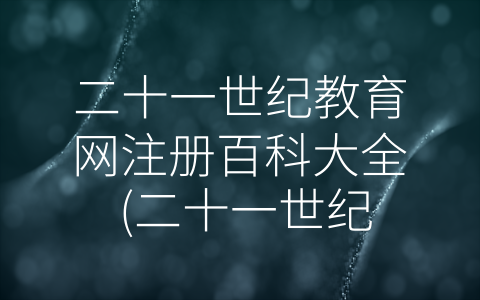 二十一世纪教育网注册百科大全 (二十一世纪教育网注册百科大全——打开知识的大门)